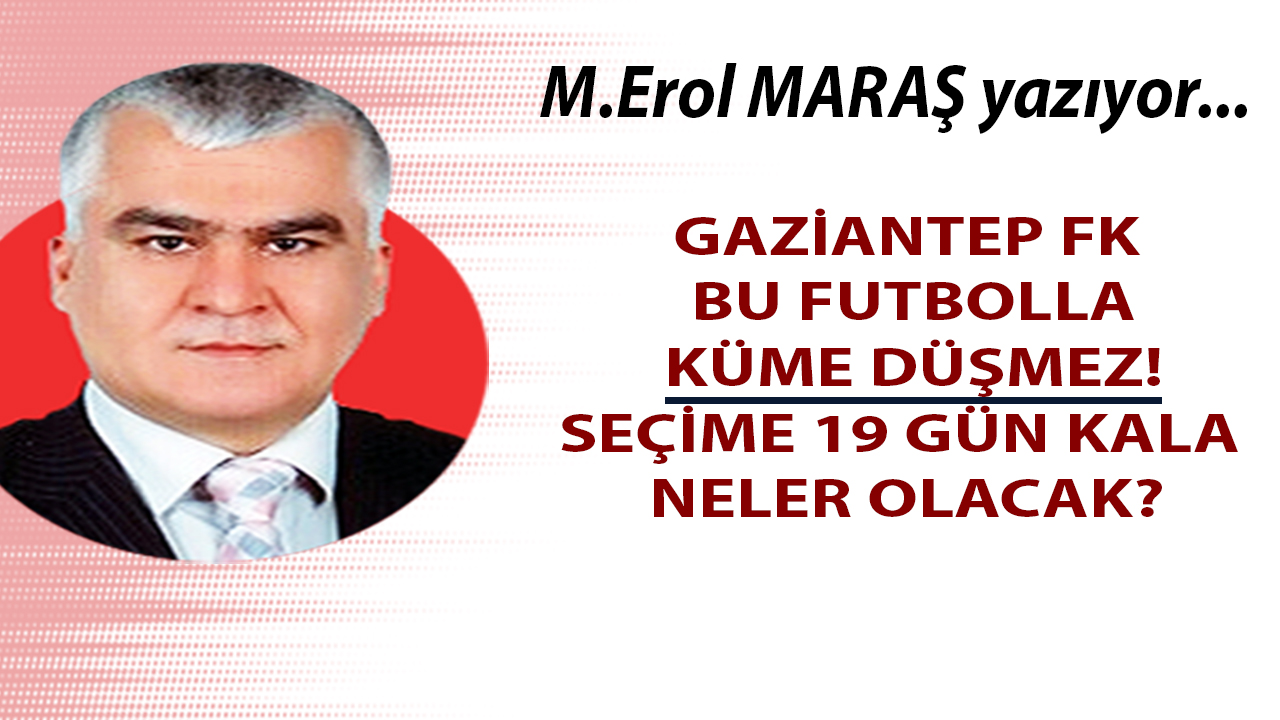 Mehmet Erol Maraş Yazıyor... Gaziantep FK bu futbolla küme düşmez! - Seçime 19 gün kala neler olacak?
