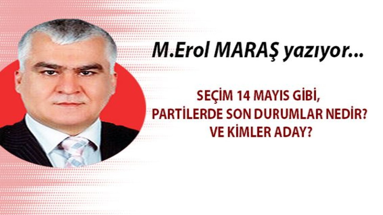 Mehmet Erol Maraş Yazıyor... Seçim 14 Mayıs gibi, partilerde son durumlar nedir? Ve kimler aday?